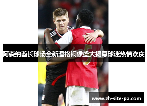 阿森纳酋长球场全新温格铜像盛大揭幕球迷热情欢庆